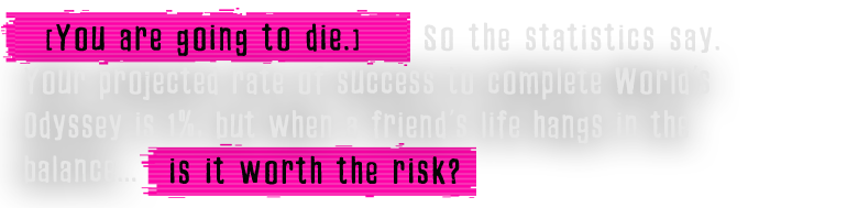 [You are going to die.] So the statistics say. Your projected rate of success to complete World's Odyssey is 1%, but when a friend's life hangs in the balance... is it worth the risk?